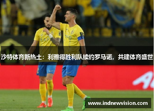 沙特体育新热土：利雅得胜利队续约罗马诺，共建体育盛世